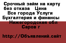 Срочный займ на карту без отказа › Цена ­ 500 - Все города Услуги » Бухгалтерия и финансы   . Нижегородская обл.,Саров г.